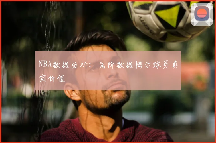 NBA数据分析：高阶数据揭示球员真实价值