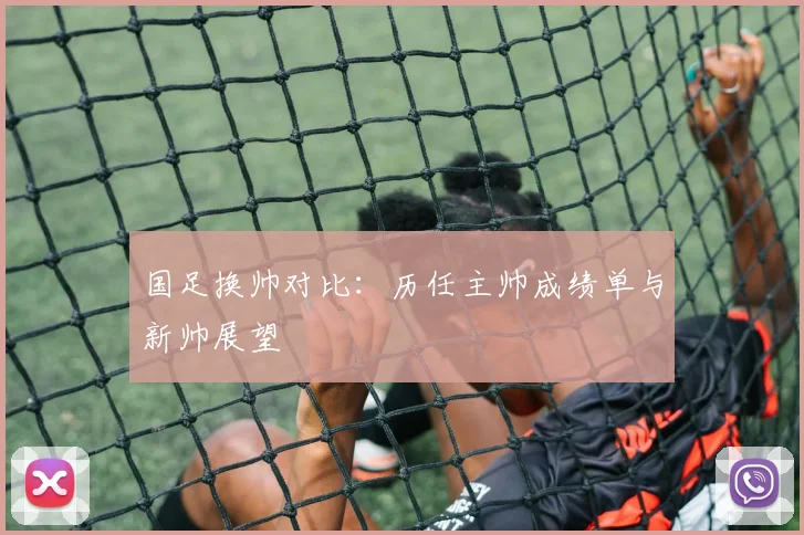 国足换帅对比:历任主帅成绩单与新帅展望