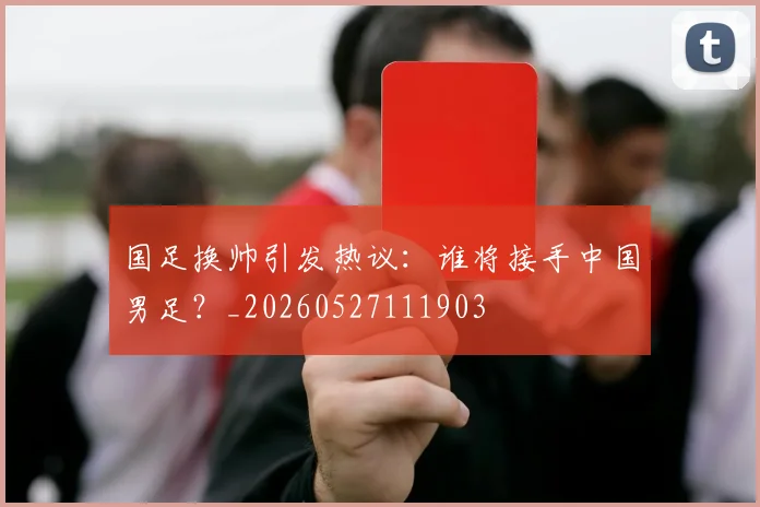 国足换帅引发热议:谁将接手中国男足?_20260527111903