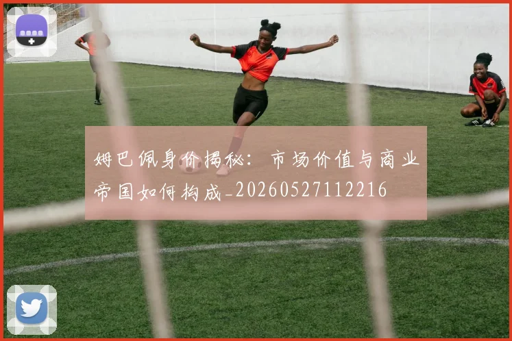 姆巴佩身价揭秘：市场价值与商业帝国如何构成_20260527112216
