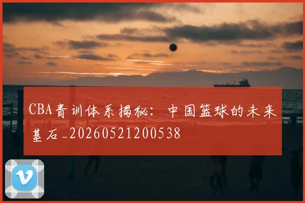CBA青训体系揭秘:中国篮球的未来基石_20260521200538